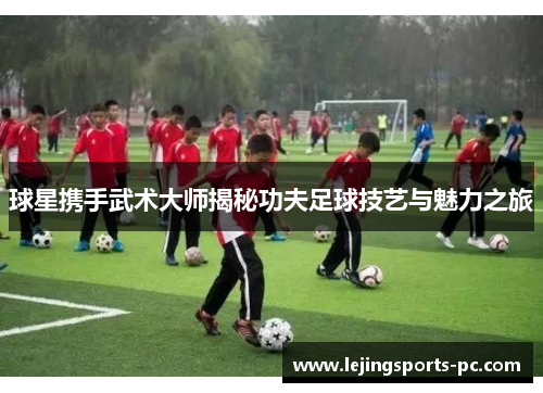 球星携手武术大师揭秘功夫足球技艺与魅力之旅