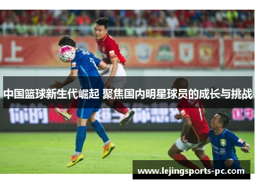 中国篮球新生代崛起 聚焦国内明星球员的成长与挑战