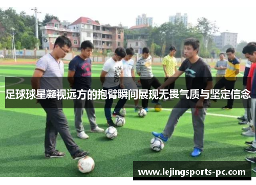 足球球星凝视远方的抱臂瞬间展现无畏气质与坚定信念