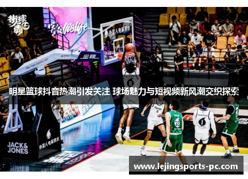 明星篮球抖音热潮引发关注 球场魅力与短视频新风潮交织探索